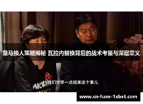 皇马换人策略揭秘 瓦拉内替换背后的战术考量与深层意义