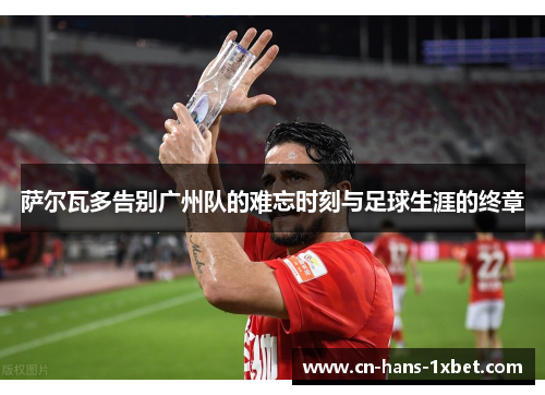 萨尔瓦多告别广州队的难忘时刻与足球生涯的终章