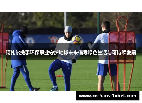 阿扎尔携手环保事业守护地球未来倡导绿色生活与可持续发展