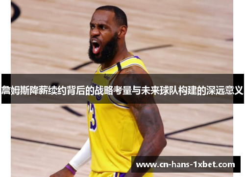 詹姆斯降薪续约背后的战略考量与未来球队构建的深远意义