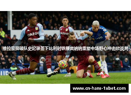 维拉豪掷破队史纪录签下比利时铁腰奥纳纳重塑中场野心冲击欧战局